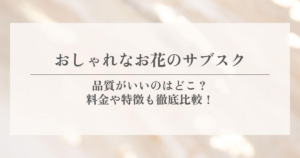 おしゃれなお花のサブスク|品質がいいのはどこ?料金や特徴も徹底比較!